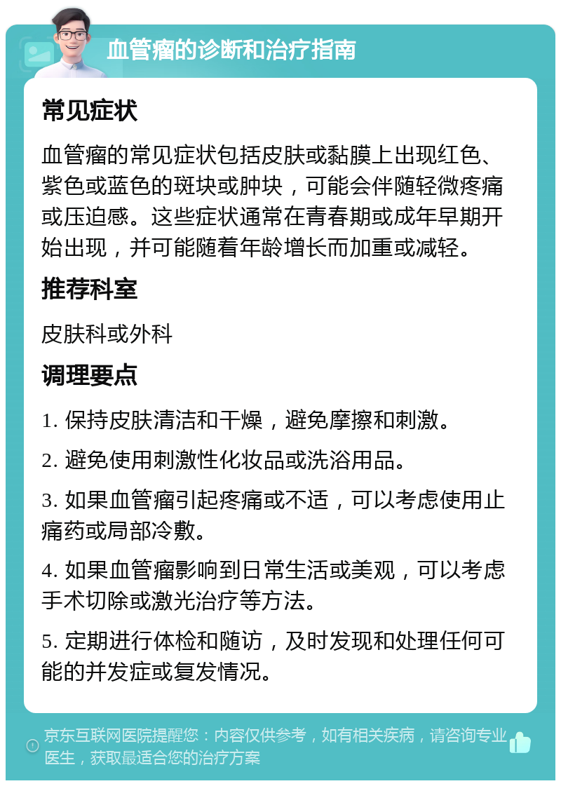 血管瘤的诊断和治疗指南 常见症状 血管瘤的常见症状包括皮肤或黏膜上出现红色、紫色或蓝色的斑块或肿块，可能会伴随轻微疼痛或压迫感。这些症状通常在青春期或成年早期开始出现，并可能随着年龄增长而加重或减轻。 推荐科室 皮肤科或外科 调理要点 1. 保持皮肤清洁和干燥，避免摩擦和刺激。 2. 避免使用刺激性化妆品或洗浴用品。 3. 如果血管瘤引起疼痛或不适，可以考虑使用止痛药或局部冷敷。 4. 如果血管瘤影响到日常生活或美观，可以考虑手术切除或激光治疗等方法。 5. 定期进行体检和随访，及时发现和处理任何可能的并发症或复发情况。