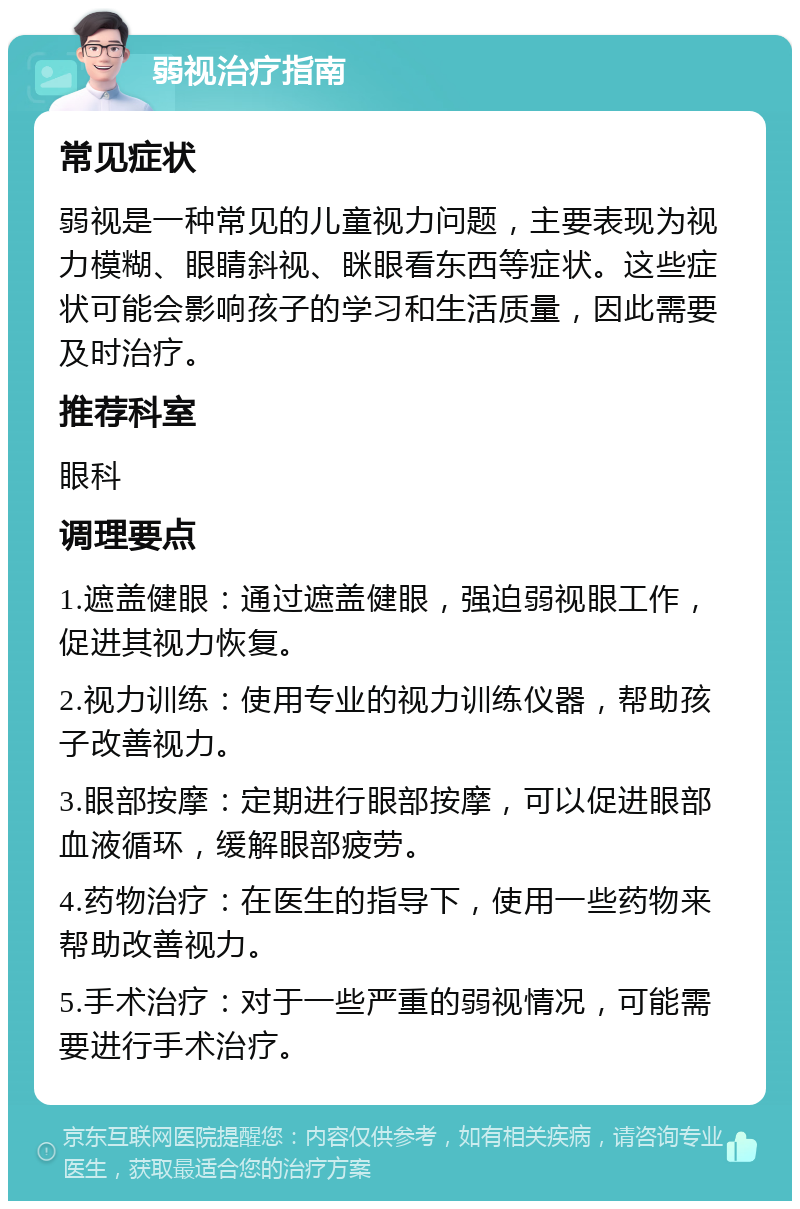 弱视治疗指南 常见症状 弱视是一种常见的儿童视力问题，主要表现为视力模糊、眼睛斜视、眯眼看东西等症状。这些症状可能会影响孩子的学习和生活质量，因此需要及时治疗。 推荐科室 眼科 调理要点 1.遮盖健眼：通过遮盖健眼，强迫弱视眼工作，促进其视力恢复。 2.视力训练：使用专业的视力训练仪器，帮助孩子改善视力。 3.眼部按摩：定期进行眼部按摩，可以促进眼部血液循环，缓解眼部疲劳。 4.药物治疗：在医生的指导下，使用一些药物来帮助改善视力。 5.手术治疗：对于一些严重的弱视情况，可能需要进行手术治疗。