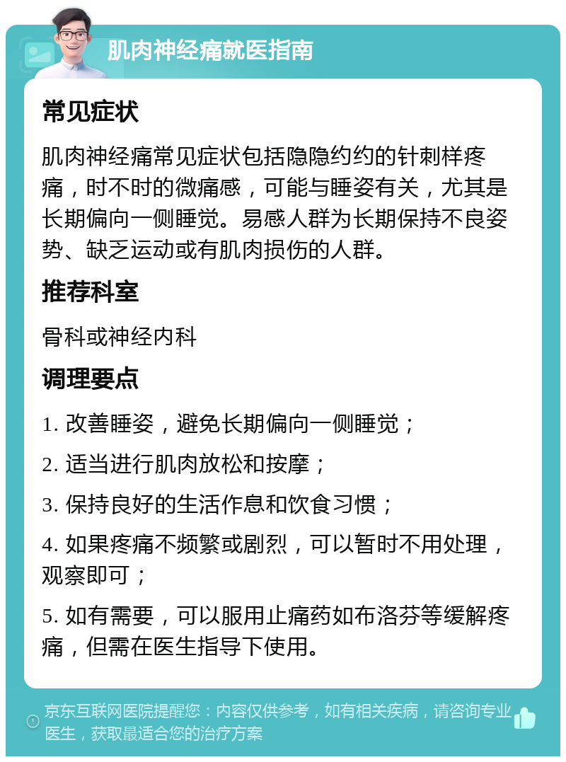 肌肉神经痛就医指南 常见症状 肌肉神经痛常见症状包括隐隐约约的针刺样疼痛，时不时的微痛感，可能与睡姿有关，尤其是长期偏向一侧睡觉。易感人群为长期保持不良姿势、缺乏运动或有肌肉损伤的人群。 推荐科室 骨科或神经内科 调理要点 1. 改善睡姿，避免长期偏向一侧睡觉； 2. 适当进行肌肉放松和按摩； 3. 保持良好的生活作息和饮食习惯； 4. 如果疼痛不频繁或剧烈，可以暂时不用处理，观察即可； 5. 如有需要，可以服用止痛药如布洛芬等缓解疼痛，但需在医生指导下使用。