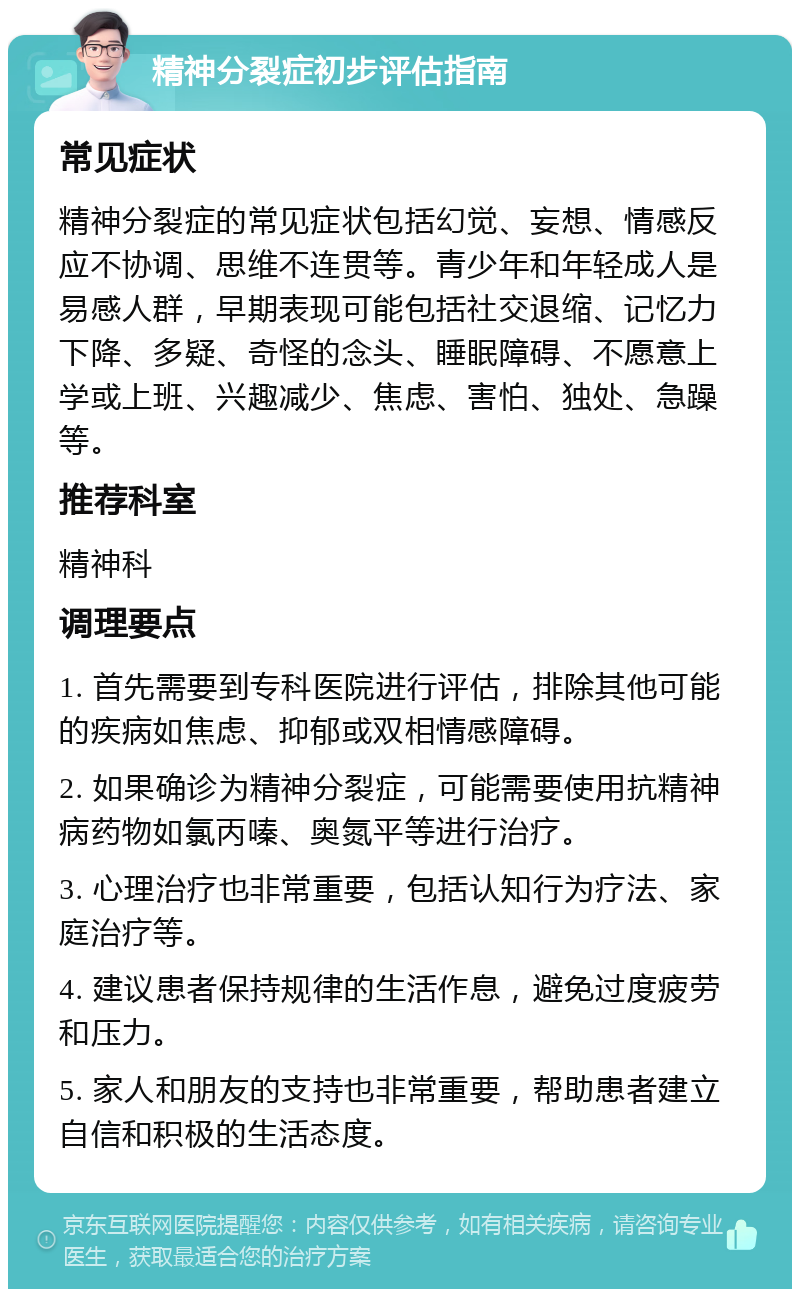 精神分裂症初步评估指南 常见症状 精神分裂症的常见症状包括幻觉、妄想、情感反应不协调、思维不连贯等。青少年和年轻成人是易感人群，早期表现可能包括社交退缩、记忆力下降、多疑、奇怪的念头、睡眠障碍、不愿意上学或上班、兴趣减少、焦虑、害怕、独处、急躁等。 推荐科室 精神科 调理要点 1. 首先需要到专科医院进行评估，排除其他可能的疾病如焦虑、抑郁或双相情感障碍。 2. 如果确诊为精神分裂症，可能需要使用抗精神病药物如氯丙嗪、奥氮平等进行治疗。 3. 心理治疗也非常重要，包括认知行为疗法、家庭治疗等。 4. 建议患者保持规律的生活作息，避免过度疲劳和压力。 5. 家人和朋友的支持也非常重要，帮助患者建立自信和积极的生活态度。