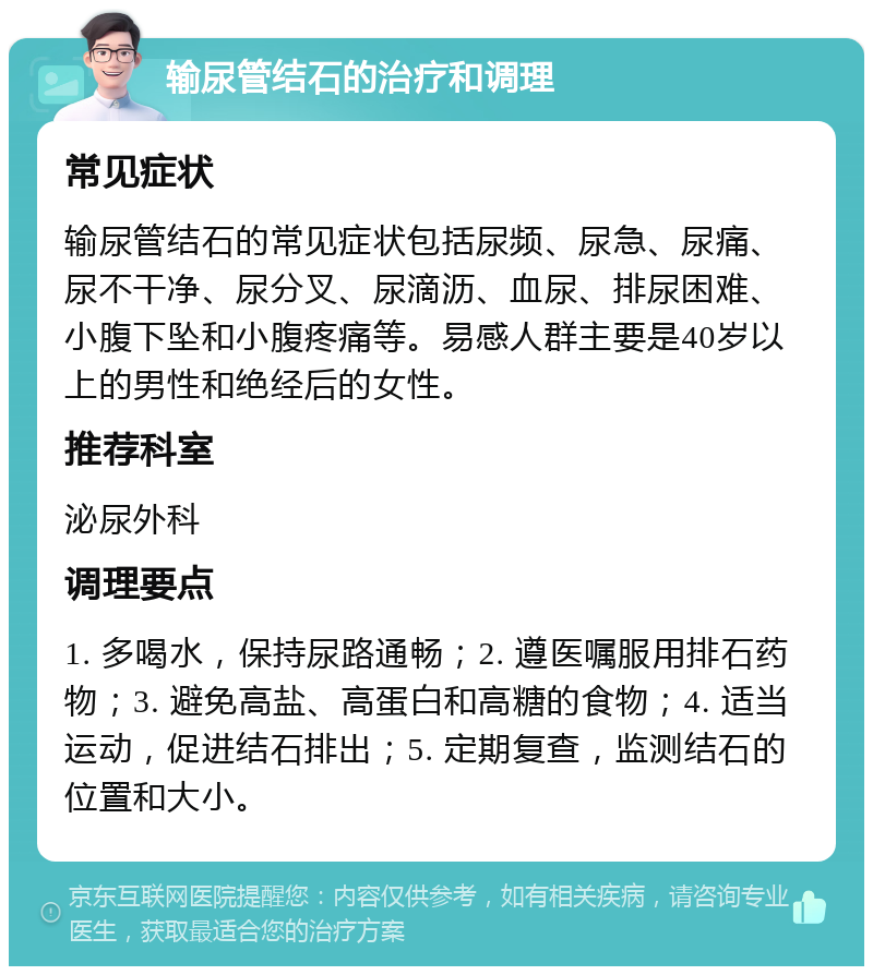 输尿管结石的治疗和调理 常见症状 输尿管结石的常见症状包括尿频、尿急、尿痛、尿不干净、尿分叉、尿滴沥、血尿、排尿困难、小腹下坠和小腹疼痛等。易感人群主要是40岁以上的男性和绝经后的女性。 推荐科室 泌尿外科 调理要点 1. 多喝水，保持尿路通畅；2. 遵医嘱服用排石药物；3. 避免高盐、高蛋白和高糖的食物；4. 适当运动，促进结石排出；5. 定期复查，监测结石的位置和大小。