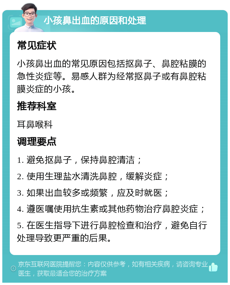 小孩鼻出血的原因和处理 常见症状 小孩鼻出血的常见原因包括抠鼻子、鼻腔粘膜的急性炎症等。易感人群为经常抠鼻子或有鼻腔粘膜炎症的小孩。 推荐科室 耳鼻喉科 调理要点 1. 避免抠鼻子，保持鼻腔清洁； 2. 使用生理盐水清洗鼻腔，缓解炎症； 3. 如果出血较多或频繁，应及时就医； 4. 遵医嘱使用抗生素或其他药物治疗鼻腔炎症； 5. 在医生指导下进行鼻腔检查和治疗，避免自行处理导致更严重的后果。