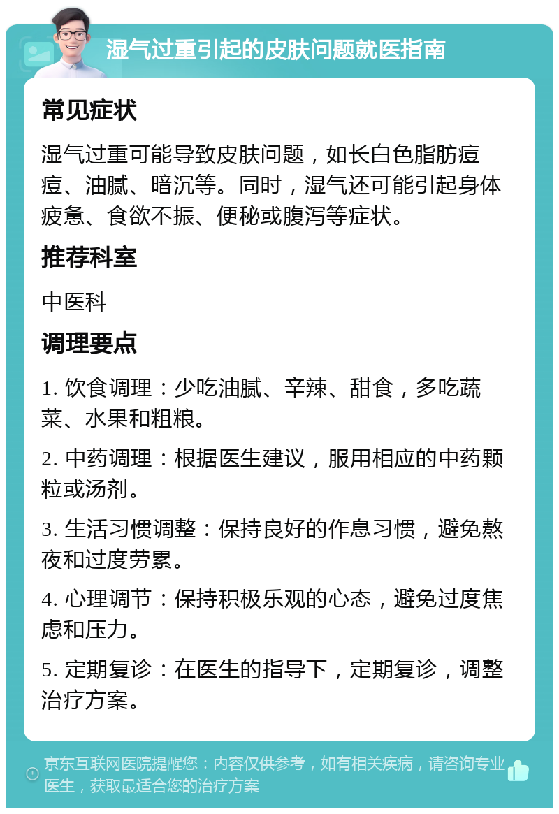 湿气过重引起的皮肤问题就医指南 常见症状 湿气过重可能导致皮肤问题，如长白色脂肪痘痘、油腻、暗沉等。同时，湿气还可能引起身体疲惫、食欲不振、便秘或腹泻等症状。 推荐科室 中医科 调理要点 1. 饮食调理：少吃油腻、辛辣、甜食，多吃蔬菜、水果和粗粮。 2. 中药调理：根据医生建议，服用相应的中药颗粒或汤剂。 3. 生活习惯调整：保持良好的作息习惯，避免熬夜和过度劳累。 4. 心理调节：保持积极乐观的心态，避免过度焦虑和压力。 5. 定期复诊：在医生的指导下，定期复诊，调整治疗方案。