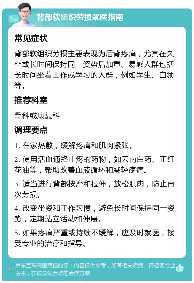 背部软组织劳损就医指南 常见症状 背部软组织劳损主要表现为后背疼痛，尤其在久坐或长时间保持同一姿势后加重。易感人群包括长时间坐着工作或学习的人群，例如学生、白领等。 推荐科室 骨科或康复科 调理要点 1. 在家热敷，缓解疼痛和肌肉紧张。 2. 使用活血通络止疼的药物，如云南白药、正红花油等，帮助改善血液循环和减轻疼痛。 3. 适当进行背部按摩和拉伸，放松肌肉，防止再次劳损。 4. 改变坐姿和工作习惯，避免长时间保持同一姿势，定期站立活动和伸展。 5. 如果疼痛严重或持续不缓解，应及时就医，接受专业的治疗和指导。