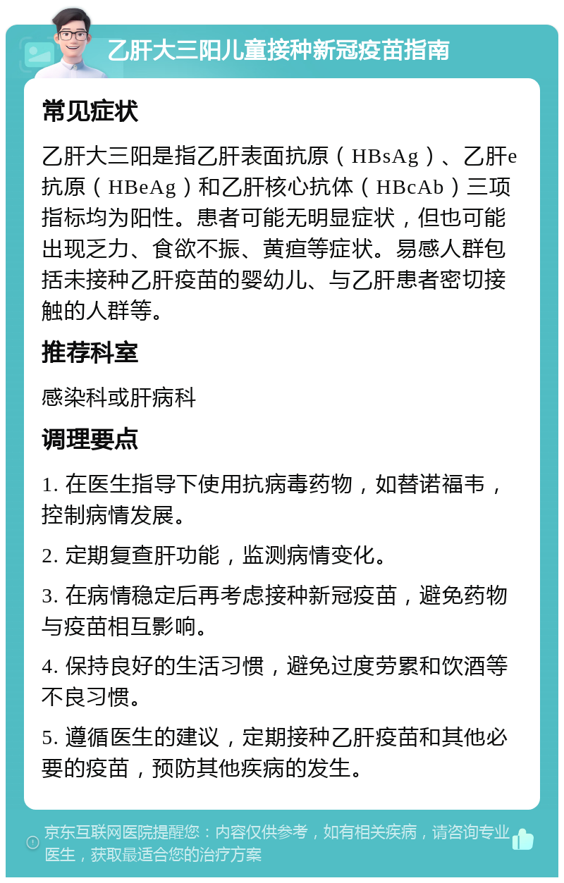 乙肝大三阳儿童接种新冠疫苗指南 常见症状 乙肝大三阳是指乙肝表面抗原（HBsAg）、乙肝e抗原（HBeAg）和乙肝核心抗体（HBcAb）三项指标均为阳性。患者可能无明显症状，但也可能出现乏力、食欲不振、黄疸等症状。易感人群包括未接种乙肝疫苗的婴幼儿、与乙肝患者密切接触的人群等。 推荐科室 感染科或肝病科 调理要点 1. 在医生指导下使用抗病毒药物，如替诺福韦，控制病情发展。 2. 定期复查肝功能，监测病情变化。 3. 在病情稳定后再考虑接种新冠疫苗，避免药物与疫苗相互影响。 4. 保持良好的生活习惯，避免过度劳累和饮酒等不良习惯。 5. 遵循医生的建议，定期接种乙肝疫苗和其他必要的疫苗，预防其他疾病的发生。