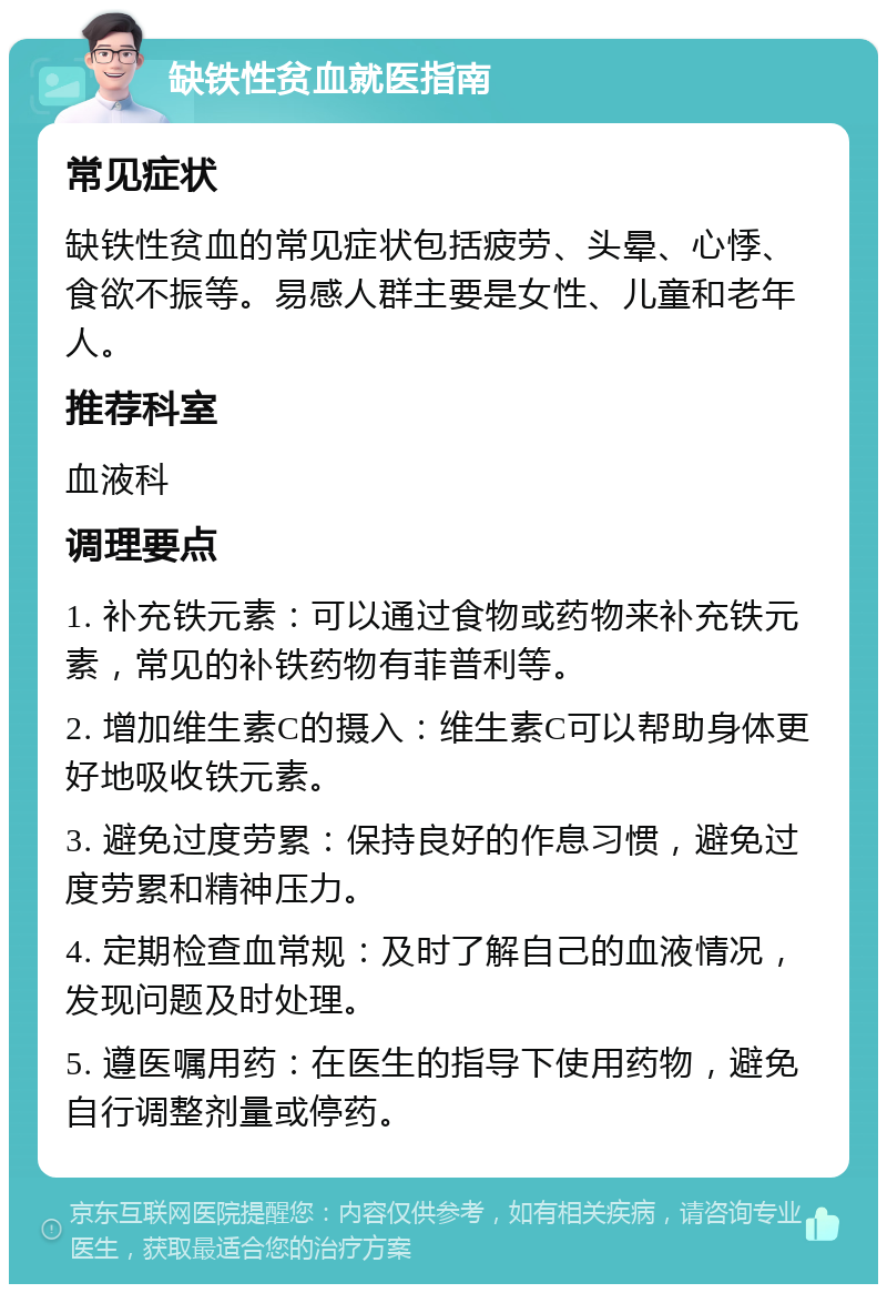 缺铁性贫血就医指南 常见症状 缺铁性贫血的常见症状包括疲劳、头晕、心悸、食欲不振等。易感人群主要是女性、儿童和老年人。 推荐科室 血液科 调理要点 1. 补充铁元素：可以通过食物或药物来补充铁元素，常见的补铁药物有菲普利等。 2. 增加维生素C的摄入：维生素C可以帮助身体更好地吸收铁元素。 3. 避免过度劳累：保持良好的作息习惯，避免过度劳累和精神压力。 4. 定期检查血常规：及时了解自己的血液情况，发现问题及时处理。 5. 遵医嘱用药：在医生的指导下使用药物，避免自行调整剂量或停药。