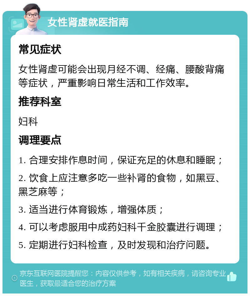 女性肾虚就医指南 常见症状 女性肾虚可能会出现月经不调、经痛、腰酸背痛等症状，严重影响日常生活和工作效率。 推荐科室 妇科 调理要点 1. 合理安排作息时间，保证充足的休息和睡眠； 2. 饮食上应注意多吃一些补肾的食物，如黑豆、黑芝麻等； 3. 适当进行体育锻炼，增强体质； 4. 可以考虑服用中成药妇科千金胶囊进行调理； 5. 定期进行妇科检查，及时发现和治疗问题。