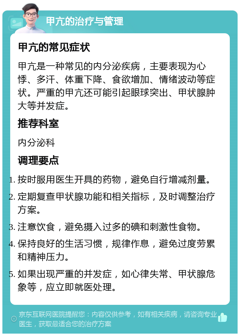 甲亢的治疗与管理 甲亢的常见症状 甲亢是一种常见的内分泌疾病，主要表现为心悸、多汗、体重下降、食欲增加、情绪波动等症状。严重的甲亢还可能引起眼球突出、甲状腺肿大等并发症。 推荐科室 内分泌科 调理要点 按时服用医生开具的药物，避免自行增减剂量。 定期复查甲状腺功能和相关指标，及时调整治疗方案。 注意饮食，避免摄入过多的碘和刺激性食物。 保持良好的生活习惯，规律作息，避免过度劳累和精神压力。 如果出现严重的并发症，如心律失常、甲状腺危象等，应立即就医处理。