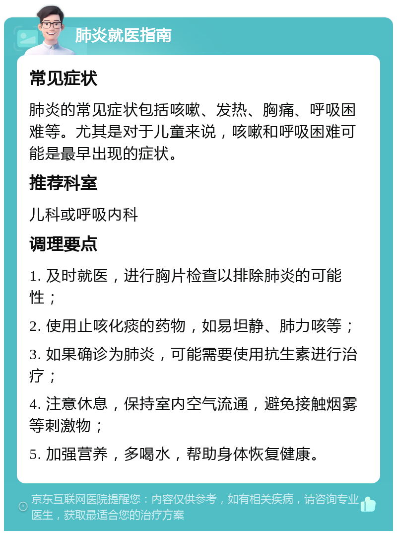 肺炎就医指南 常见症状 肺炎的常见症状包括咳嗽、发热、胸痛、呼吸困难等。尤其是对于儿童来说，咳嗽和呼吸困难可能是最早出现的症状。 推荐科室 儿科或呼吸内科 调理要点 1. 及时就医，进行胸片检查以排除肺炎的可能性； 2. 使用止咳化痰的药物，如易坦静、肺力咳等； 3. 如果确诊为肺炎，可能需要使用抗生素进行治疗； 4. 注意休息，保持室内空气流通，避免接触烟雾等刺激物； 5. 加强营养，多喝水，帮助身体恢复健康。