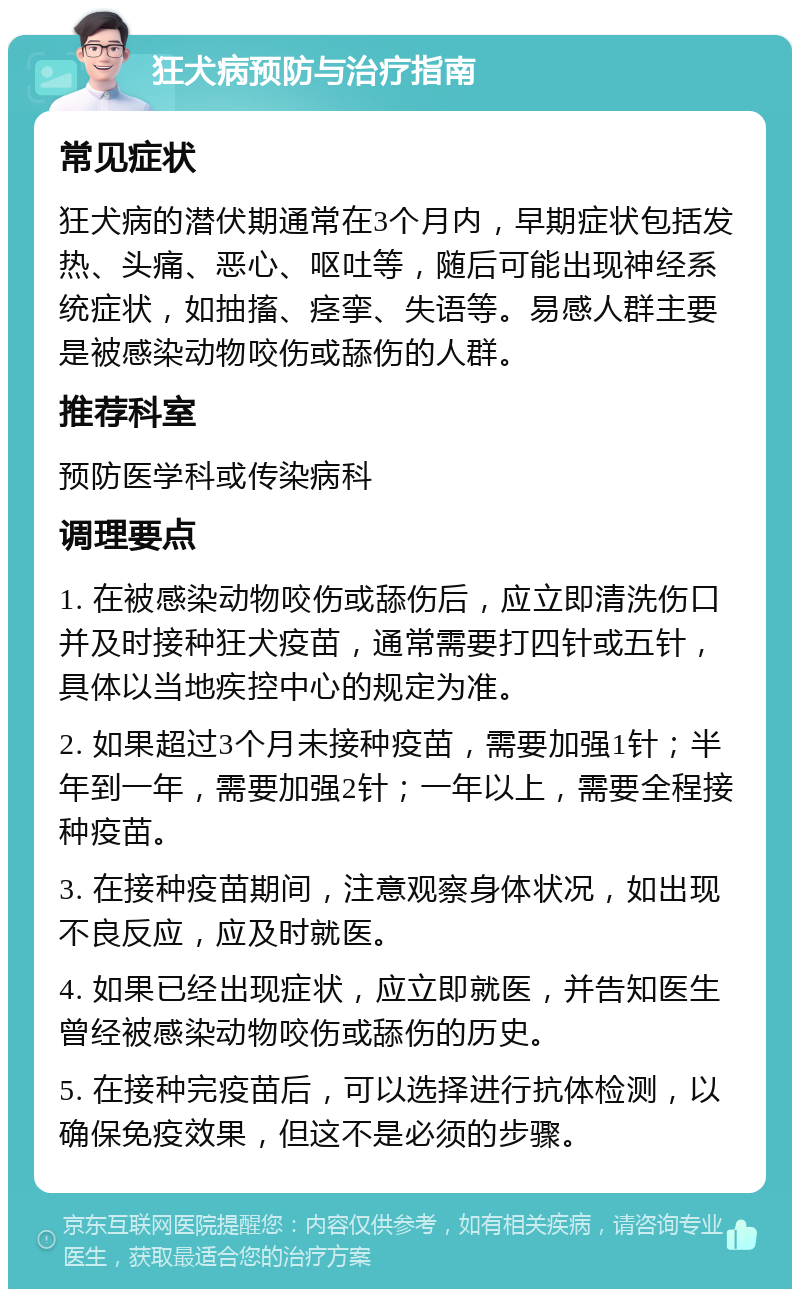 狂犬病预防与治疗指南 常见症状 狂犬病的潜伏期通常在3个月内，早期症状包括发热、头痛、恶心、呕吐等，随后可能出现神经系统症状，如抽搐、痉挛、失语等。易感人群主要是被感染动物咬伤或舔伤的人群。 推荐科室 预防医学科或传染病科 调理要点 1. 在被感染动物咬伤或舔伤后，应立即清洗伤口并及时接种狂犬疫苗，通常需要打四针或五针，具体以当地疾控中心的规定为准。 2. 如果超过3个月未接种疫苗，需要加强1针；半年到一年，需要加强2针；一年以上，需要全程接种疫苗。 3. 在接种疫苗期间，注意观察身体状况，如出现不良反应，应及时就医。 4. 如果已经出现症状，应立即就医，并告知医生曾经被感染动物咬伤或舔伤的历史。 5. 在接种完疫苗后，可以选择进行抗体检测，以确保免疫效果，但这不是必须的步骤。