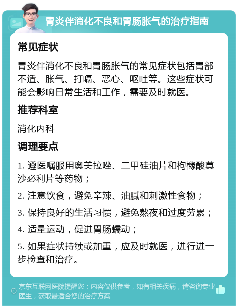 胃炎伴消化不良和胃肠胀气的治疗指南 常见症状 胃炎伴消化不良和胃肠胀气的常见症状包括胃部不适、胀气、打嗝、恶心、呕吐等。这些症状可能会影响日常生活和工作，需要及时就医。 推荐科室 消化内科 调理要点 1. 遵医嘱服用奥美拉唑、二甲硅油片和枸橼酸莫沙必利片等药物； 2. 注意饮食，避免辛辣、油腻和刺激性食物； 3. 保持良好的生活习惯，避免熬夜和过度劳累； 4. 适量运动，促进胃肠蠕动； 5. 如果症状持续或加重，应及时就医，进行进一步检查和治疗。