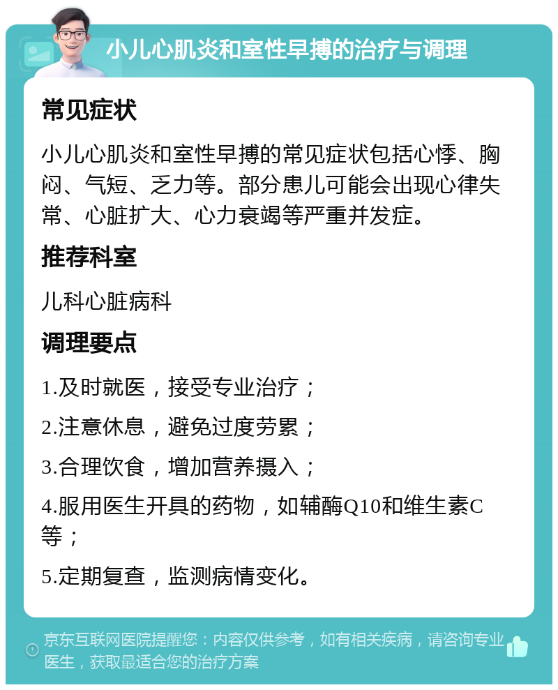 小儿心肌炎和室性早搏的治疗与调理 常见症状 小儿心肌炎和室性早搏的常见症状包括心悸、胸闷、气短、乏力等。部分患儿可能会出现心律失常、心脏扩大、心力衰竭等严重并发症。 推荐科室 儿科心脏病科 调理要点 1.及时就医，接受专业治疗； 2.注意休息，避免过度劳累； 3.合理饮食，增加营养摄入； 4.服用医生开具的药物，如辅酶Q10和维生素C等； 5.定期复查，监测病情变化。