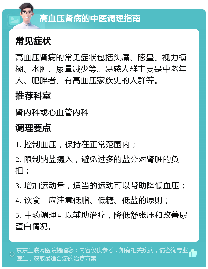 高血压肾病的中医调理指南 常见症状 高血压肾病的常见症状包括头痛、眩晕、视力模糊、水肿、尿量减少等。易感人群主要是中老年人、肥胖者、有高血压家族史的人群等。 推荐科室 肾内科或心血管内科 调理要点 1. 控制血压，保持在正常范围内； 2. 限制钠盐摄入，避免过多的盐分对肾脏的负担； 3. 增加运动量，适当的运动可以帮助降低血压； 4. 饮食上应注意低脂、低糖、低盐的原则； 5. 中药调理可以辅助治疗，降低舒张压和改善尿蛋白情况。