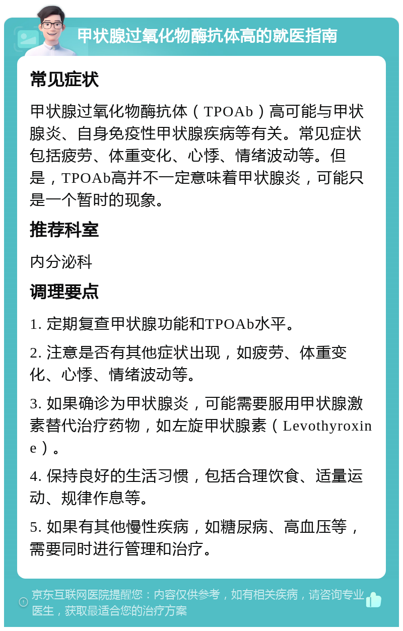 甲状腺过氧化物酶抗体高的就医指南 常见症状 甲状腺过氧化物酶抗体（TPOAb）高可能与甲状腺炎、自身免疫性甲状腺疾病等有关。常见症状包括疲劳、体重变化、心悸、情绪波动等。但是，TPOAb高并不一定意味着甲状腺炎，可能只是一个暂时的现象。 推荐科室 内分泌科 调理要点 1. 定期复查甲状腺功能和TPOAb水平。 2. 注意是否有其他症状出现，如疲劳、体重变化、心悸、情绪波动等。 3. 如果确诊为甲状腺炎，可能需要服用甲状腺激素替代治疗药物，如左旋甲状腺素（Levothyroxine）。 4. 保持良好的生活习惯，包括合理饮食、适量运动、规律作息等。 5. 如果有其他慢性疾病，如糖尿病、高血压等，需要同时进行管理和治疗。