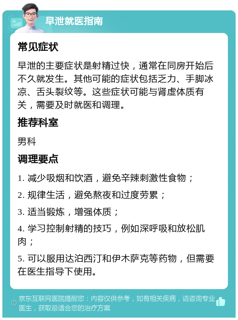 早泄就医指南 常见症状 早泄的主要症状是射精过快，通常在同房开始后不久就发生。其他可能的症状包括乏力、手脚冰凉、舌头裂纹等。这些症状可能与肾虚体质有关，需要及时就医和调理。 推荐科室 男科 调理要点 1. 减少吸烟和饮酒，避免辛辣刺激性食物； 2. 规律生活，避免熬夜和过度劳累； 3. 适当锻炼，增强体质； 4. 学习控制射精的技巧，例如深呼吸和放松肌肉； 5. 可以服用达泊西汀和伊木萨克等药物，但需要在医生指导下使用。