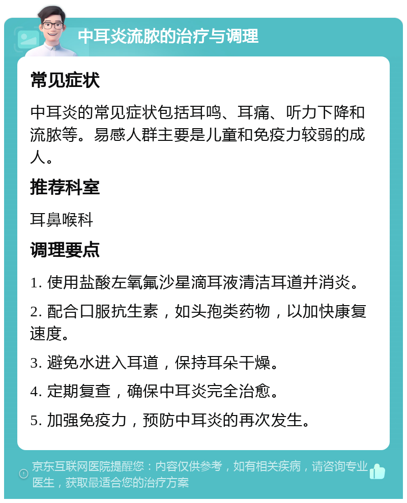 中耳炎流脓的治疗与调理 常见症状 中耳炎的常见症状包括耳鸣、耳痛、听力下降和流脓等。易感人群主要是儿童和免疫力较弱的成人。 推荐科室 耳鼻喉科 调理要点 1. 使用盐酸左氧氟沙星滴耳液清洁耳道并消炎。 2. 配合口服抗生素，如头孢类药物，以加快康复速度。 3. 避免水进入耳道，保持耳朵干燥。 4. 定期复查，确保中耳炎完全治愈。 5. 加强免疫力，预防中耳炎的再次发生。