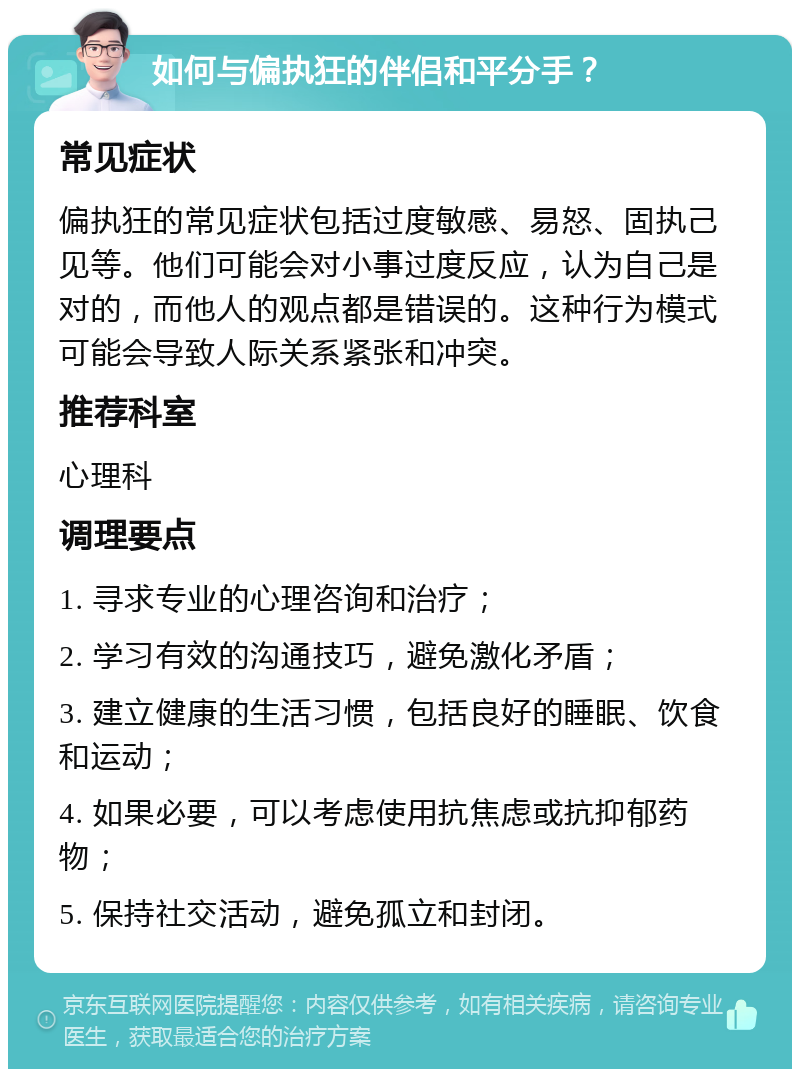 如何与偏执狂的伴侣和平分手？ 常见症状 偏执狂的常见症状包括过度敏感、易怒、固执己见等。他们可能会对小事过度反应，认为自己是对的，而他人的观点都是错误的。这种行为模式可能会导致人际关系紧张和冲突。 推荐科室 心理科 调理要点 1. 寻求专业的心理咨询和治疗； 2. 学习有效的沟通技巧，避免激化矛盾； 3. 建立健康的生活习惯，包括良好的睡眠、饮食和运动； 4. 如果必要，可以考虑使用抗焦虑或抗抑郁药物； 5. 保持社交活动，避免孤立和封闭。