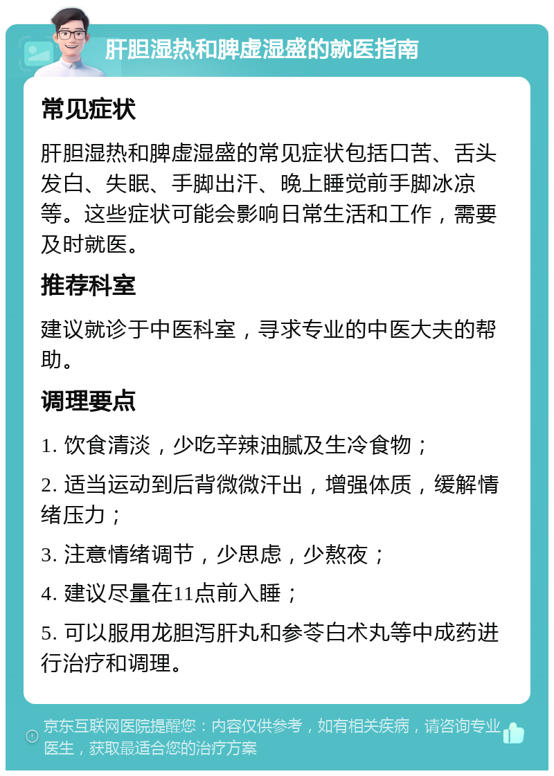 肝胆湿热和脾虚湿盛的就医指南 常见症状 肝胆湿热和脾虚湿盛的常见症状包括口苦、舌头发白、失眠、手脚出汗、晚上睡觉前手脚冰凉等。这些症状可能会影响日常生活和工作，需要及时就医。 推荐科室 建议就诊于中医科室，寻求专业的中医大夫的帮助。 调理要点 1. 饮食清淡，少吃辛辣油腻及生冷食物； 2. 适当运动到后背微微汗出，增强体质，缓解情绪压力； 3. 注意情绪调节，少思虑，少熬夜； 4. 建议尽量在11点前入睡； 5. 可以服用龙胆泻肝丸和参苓白术丸等中成药进行治疗和调理。