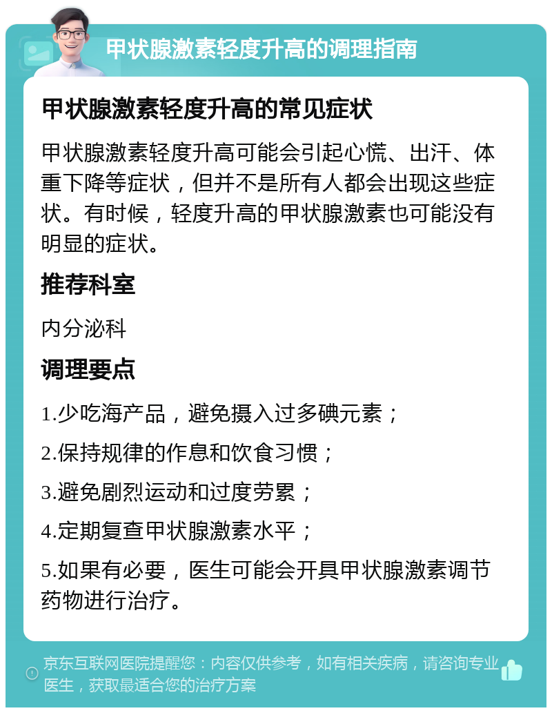 甲状腺激素轻度升高的调理指南 甲状腺激素轻度升高的常见症状 甲状腺激素轻度升高可能会引起心慌、出汗、体重下降等症状，但并不是所有人都会出现这些症状。有时候，轻度升高的甲状腺激素也可能没有明显的症状。 推荐科室 内分泌科 调理要点 1.少吃海产品，避免摄入过多碘元素； 2.保持规律的作息和饮食习惯； 3.避免剧烈运动和过度劳累； 4.定期复查甲状腺激素水平； 5.如果有必要，医生可能会开具甲状腺激素调节药物进行治疗。