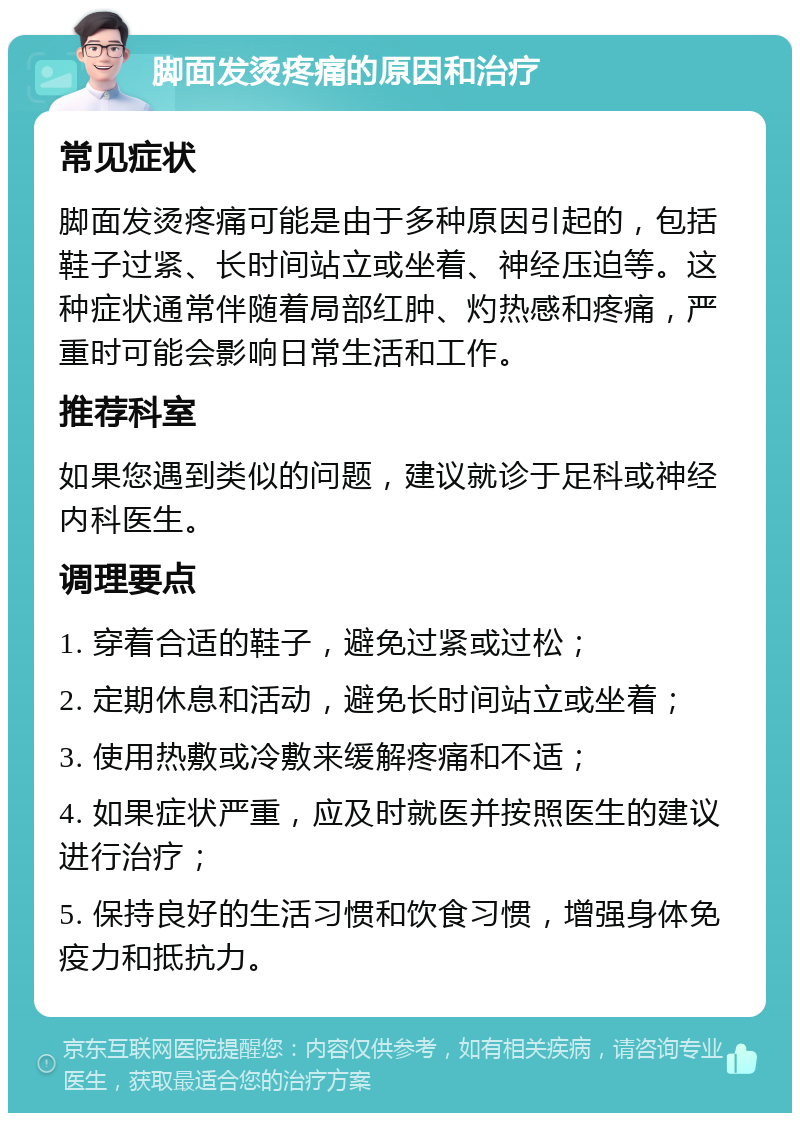 脚面发烫疼痛的原因和治疗 常见症状 脚面发烫疼痛可能是由于多种原因引起的，包括鞋子过紧、长时间站立或坐着、神经压迫等。这种症状通常伴随着局部红肿、灼热感和疼痛，严重时可能会影响日常生活和工作。 推荐科室 如果您遇到类似的问题，建议就诊于足科或神经内科医生。 调理要点 1. 穿着合适的鞋子，避免过紧或过松； 2. 定期休息和活动，避免长时间站立或坐着； 3. 使用热敷或冷敷来缓解疼痛和不适； 4. 如果症状严重，应及时就医并按照医生的建议进行治疗； 5. 保持良好的生活习惯和饮食习惯，增强身体免疫力和抵抗力。