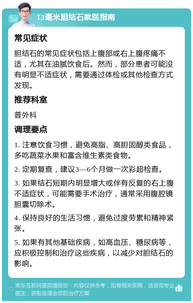 13毫米胆结石就医指南 常见症状 胆结石的常见症状包括上腹部或右上腹疼痛不适，尤其在油腻饮食后。然而，部分患者可能没有明显不适症状，需要通过体检或其他检查方式发现。 推荐科室 普外科 调理要点 1. 注意饮食习惯，避免高脂、高胆固醇类食品，多吃蔬菜水果和富含维生素类食物。 2. 定期复查，建议3—6个月做一次彩超检查。 3. 如果结石短期内明显增大或伴有反复的右上腹不适症状，可能需要手术治疗，通常采用腹腔镜胆囊切除术。 4. 保持良好的生活习惯，避免过度劳累和精神紧张。 5. 如果有其他基础疾病，如高血压、糖尿病等，应积极控制和治疗这些疾病，以减少对胆结石的影响。