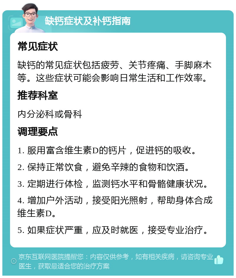 缺钙症状及补钙指南 常见症状 缺钙的常见症状包括疲劳、关节疼痛、手脚麻木等。这些症状可能会影响日常生活和工作效率。 推荐科室 内分泌科或骨科 调理要点 1. 服用富含维生素D的钙片，促进钙的吸收。 2. 保持正常饮食，避免辛辣的食物和饮酒。 3. 定期进行体检，监测钙水平和骨骼健康状况。 4. 增加户外活动，接受阳光照射，帮助身体合成维生素D。 5. 如果症状严重，应及时就医，接受专业治疗。