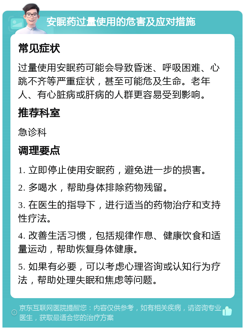 安眠药过量使用的危害及应对措施 常见症状 过量使用安眠药可能会导致昏迷、呼吸困难、心跳不齐等严重症状，甚至可能危及生命。老年人、有心脏病或肝病的人群更容易受到影响。 推荐科室 急诊科 调理要点 1. 立即停止使用安眠药，避免进一步的损害。 2. 多喝水，帮助身体排除药物残留。 3. 在医生的指导下，进行适当的药物治疗和支持性疗法。 4. 改善生活习惯，包括规律作息、健康饮食和适量运动，帮助恢复身体健康。 5. 如果有必要，可以考虑心理咨询或认知行为疗法，帮助处理失眠和焦虑等问题。