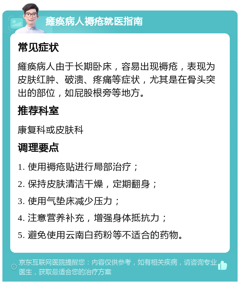 瘫痪病人褥疮就医指南 常见症状 瘫痪病人由于长期卧床，容易出现褥疮，表现为皮肤红肿、破溃、疼痛等症状，尤其是在骨头突出的部位，如屁股根旁等地方。 推荐科室 康复科或皮肤科 调理要点 1. 使用褥疮贴进行局部治疗； 2. 保持皮肤清洁干燥，定期翻身； 3. 使用气垫床减少压力； 4. 注意营养补充，增强身体抵抗力； 5. 避免使用云南白药粉等不适合的药物。