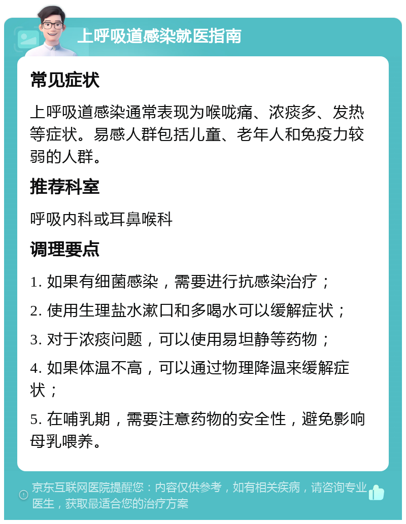 上呼吸道感染就医指南 常见症状 上呼吸道感染通常表现为喉咙痛、浓痰多、发热等症状。易感人群包括儿童、老年人和免疫力较弱的人群。 推荐科室 呼吸内科或耳鼻喉科 调理要点 1. 如果有细菌感染，需要进行抗感染治疗； 2. 使用生理盐水漱口和多喝水可以缓解症状； 3. 对于浓痰问题，可以使用易坦静等药物； 4. 如果体温不高，可以通过物理降温来缓解症状； 5. 在哺乳期，需要注意药物的安全性，避免影响母乳喂养。