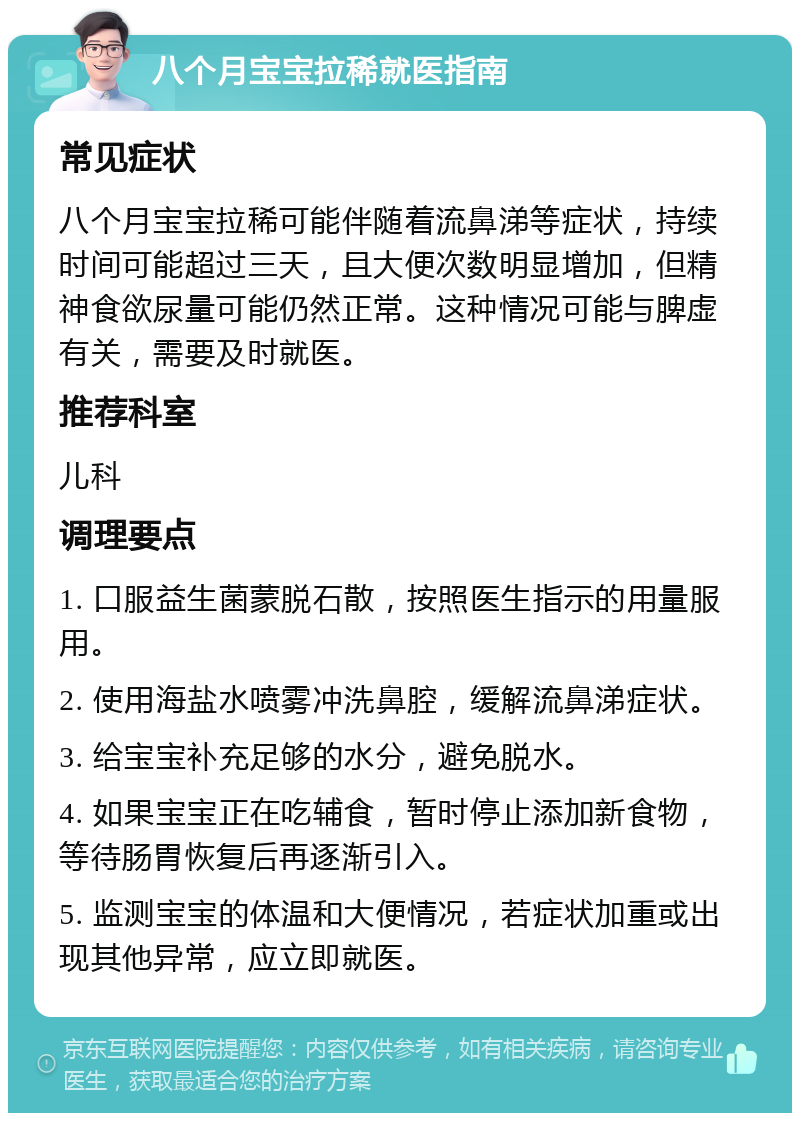 八个月宝宝拉稀就医指南 常见症状 八个月宝宝拉稀可能伴随着流鼻涕等症状，持续时间可能超过三天，且大便次数明显增加，但精神食欲尿量可能仍然正常。这种情况可能与脾虚有关，需要及时就医。 推荐科室 儿科 调理要点 1. 口服益生菌蒙脱石散，按照医生指示的用量服用。 2. 使用海盐水喷雾冲洗鼻腔，缓解流鼻涕症状。 3. 给宝宝补充足够的水分，避免脱水。 4. 如果宝宝正在吃辅食，暂时停止添加新食物，等待肠胃恢复后再逐渐引入。 5. 监测宝宝的体温和大便情况，若症状加重或出现其他异常，应立即就医。