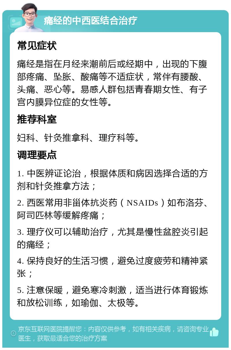 痛经的中西医结合治疗 常见症状 痛经是指在月经来潮前后或经期中，出现的下腹部疼痛、坠胀、酸痛等不适症状，常伴有腰酸、头痛、恶心等。易感人群包括青春期女性、有子宫内膜异位症的女性等。 推荐科室 妇科、针灸推拿科、理疗科等。 调理要点 1. 中医辨证论治，根据体质和病因选择合适的方剂和针灸推拿方法； 2. 西医常用非甾体抗炎药（NSAIDs）如布洛芬、阿司匹林等缓解疼痛； 3. 理疗仪可以辅助治疗，尤其是慢性盆腔炎引起的痛经； 4. 保持良好的生活习惯，避免过度疲劳和精神紧张； 5. 注意保暖，避免寒冷刺激，适当进行体育锻炼和放松训练，如瑜伽、太极等。