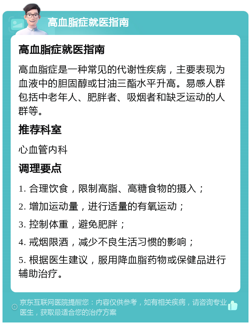 高血脂症就医指南 高血脂症就医指南 高血脂症是一种常见的代谢性疾病，主要表现为血液中的胆固醇或甘油三酯水平升高。易感人群包括中老年人、肥胖者、吸烟者和缺乏运动的人群等。 推荐科室 心血管内科 调理要点 1. 合理饮食，限制高脂、高糖食物的摄入； 2. 增加运动量，进行适量的有氧运动； 3. 控制体重，避免肥胖； 4. 戒烟限酒，减少不良生活习惯的影响； 5. 根据医生建议，服用降血脂药物或保健品进行辅助治疗。