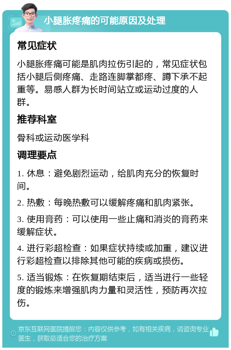 小腿胀疼痛的可能原因及处理 常见症状 小腿胀疼痛可能是肌肉拉伤引起的，常见症状包括小腿后侧疼痛、走路连脚掌都疼、蹲下承不起重等。易感人群为长时间站立或运动过度的人群。 推荐科室 骨科或运动医学科 调理要点 1. 休息：避免剧烈运动，给肌肉充分的恢复时间。 2. 热敷：每晚热敷可以缓解疼痛和肌肉紧张。 3. 使用膏药：可以使用一些止痛和消炎的膏药来缓解症状。 4. 进行彩超检查：如果症状持续或加重，建议进行彩超检查以排除其他可能的疾病或损伤。 5. 适当锻炼：在恢复期结束后，适当进行一些轻度的锻炼来增强肌肉力量和灵活性，预防再次拉伤。