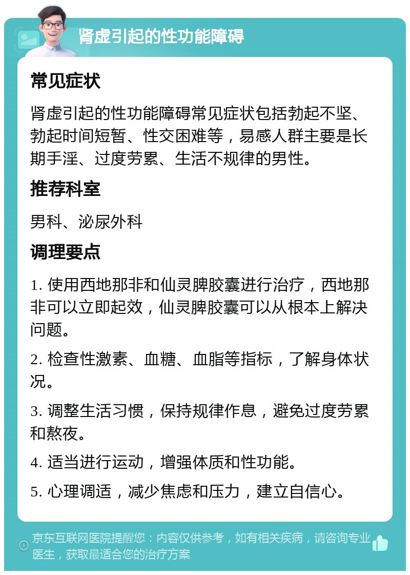 肾虚引起的性功能障碍 常见症状 肾虚引起的性功能障碍常见症状包括勃起不坚、勃起时间短暂、性交困难等，易感人群主要是长期手淫、过度劳累、生活不规律的男性。 推荐科室 男科、泌尿外科 调理要点 1. 使用西地那非和仙灵脾胶囊进行治疗，西地那非可以立即起效，仙灵脾胶囊可以从根本上解决问题。 2. 检查性激素、血糖、血脂等指标，了解身体状况。 3. 调整生活习惯，保持规律作息，避免过度劳累和熬夜。 4. 适当进行运动，增强体质和性功能。 5. 心理调适，减少焦虑和压力，建立自信心。