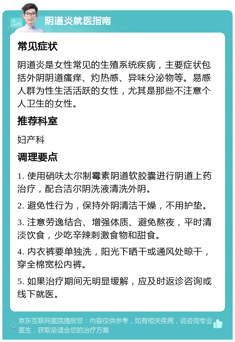 阴道炎就医指南 常见症状 阴道炎是女性常见的生殖系统疾病，主要症状包括外阴阴道瘙痒、灼热感、异味分泌物等。易感人群为性生活活跃的女性，尤其是那些不注意个人卫生的女性。 推荐科室 妇产科 调理要点 1. 使用硝呋太尔制霉素阴道软胶囊进行阴道上药治疗，配合洁尔阴洗液清洗外阴。 2. 避免性行为，保持外阴清洁干燥，不用护垫。 3. 注意劳逸结合、增强体质、避免熬夜，平时清淡饮食，少吃辛辣刺激食物和甜食。 4. 内衣裤要单独洗，阳光下晒干或通风处晾干，穿全棉宽松内裤。 5. 如果治疗期间无明显缓解，应及时返诊咨询或线下就医。