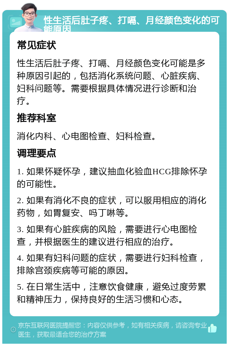 性生活后肚子疼、打嗝、月经颜色变化的可能原因 常见症状 性生活后肚子疼、打嗝、月经颜色变化可能是多种原因引起的，包括消化系统问题、心脏疾病、妇科问题等。需要根据具体情况进行诊断和治疗。 推荐科室 消化内科、心电图检查、妇科检查。 调理要点 1. 如果怀疑怀孕，建议抽血化验血HCG排除怀孕的可能性。 2. 如果有消化不良的症状，可以服用相应的消化药物，如胃复安、吗丁啉等。 3. 如果有心脏疾病的风险，需要进行心电图检查，并根据医生的建议进行相应的治疗。 4. 如果有妇科问题的症状，需要进行妇科检查，排除宫颈疾病等可能的原因。 5. 在日常生活中，注意饮食健康，避免过度劳累和精神压力，保持良好的生活习惯和心态。