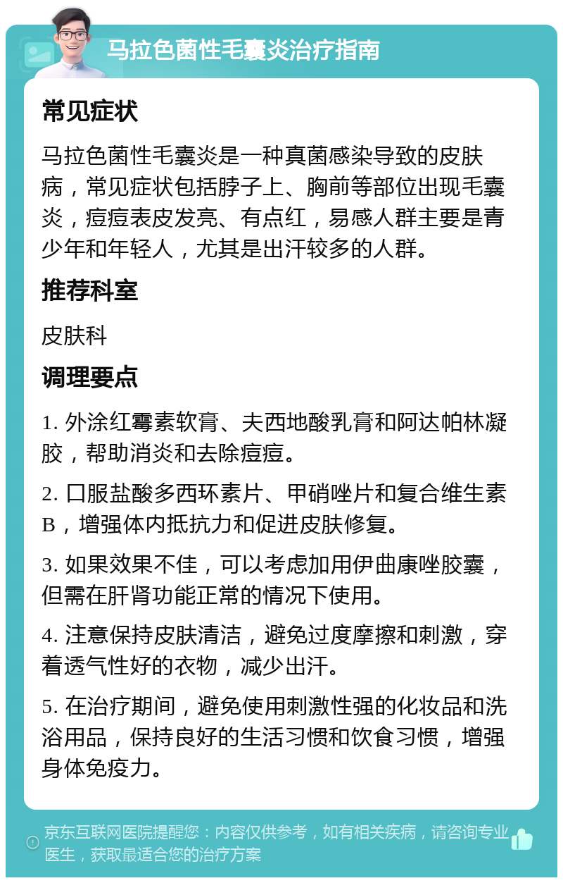 马拉色菌性毛囊炎治疗指南 常见症状 马拉色菌性毛囊炎是一种真菌感染导致的皮肤病，常见症状包括脖子上、胸前等部位出现毛囊炎，痘痘表皮发亮、有点红，易感人群主要是青少年和年轻人，尤其是出汗较多的人群。 推荐科室 皮肤科 调理要点 1. 外涂红霉素软膏、夫西地酸乳膏和阿达帕林凝胶，帮助消炎和去除痘痘。 2. 口服盐酸多西环素片、甲硝唑片和复合维生素B，增强体内抵抗力和促进皮肤修复。 3. 如果效果不佳，可以考虑加用伊曲康唑胶囊，但需在肝肾功能正常的情况下使用。 4. 注意保持皮肤清洁，避免过度摩擦和刺激，穿着透气性好的衣物，减少出汗。 5. 在治疗期间，避免使用刺激性强的化妆品和洗浴用品，保持良好的生活习惯和饮食习惯，增强身体免疫力。