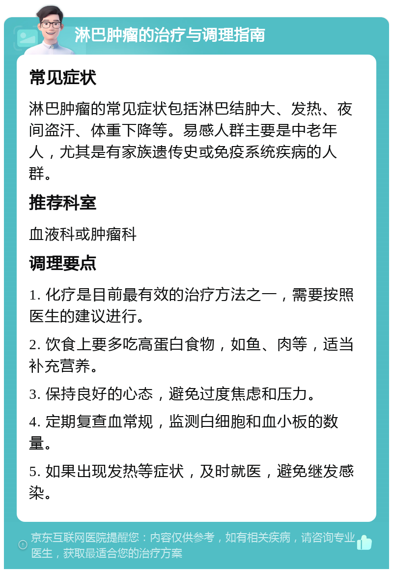 淋巴肿瘤的治疗与调理指南 常见症状 淋巴肿瘤的常见症状包括淋巴结肿大、发热、夜间盗汗、体重下降等。易感人群主要是中老年人，尤其是有家族遗传史或免疫系统疾病的人群。 推荐科室 血液科或肿瘤科 调理要点 1. 化疗是目前最有效的治疗方法之一，需要按照医生的建议进行。 2. 饮食上要多吃高蛋白食物，如鱼、肉等，适当补充营养。 3. 保持良好的心态，避免过度焦虑和压力。 4. 定期复查血常规，监测白细胞和血小板的数量。 5. 如果出现发热等症状，及时就医，避免继发感染。