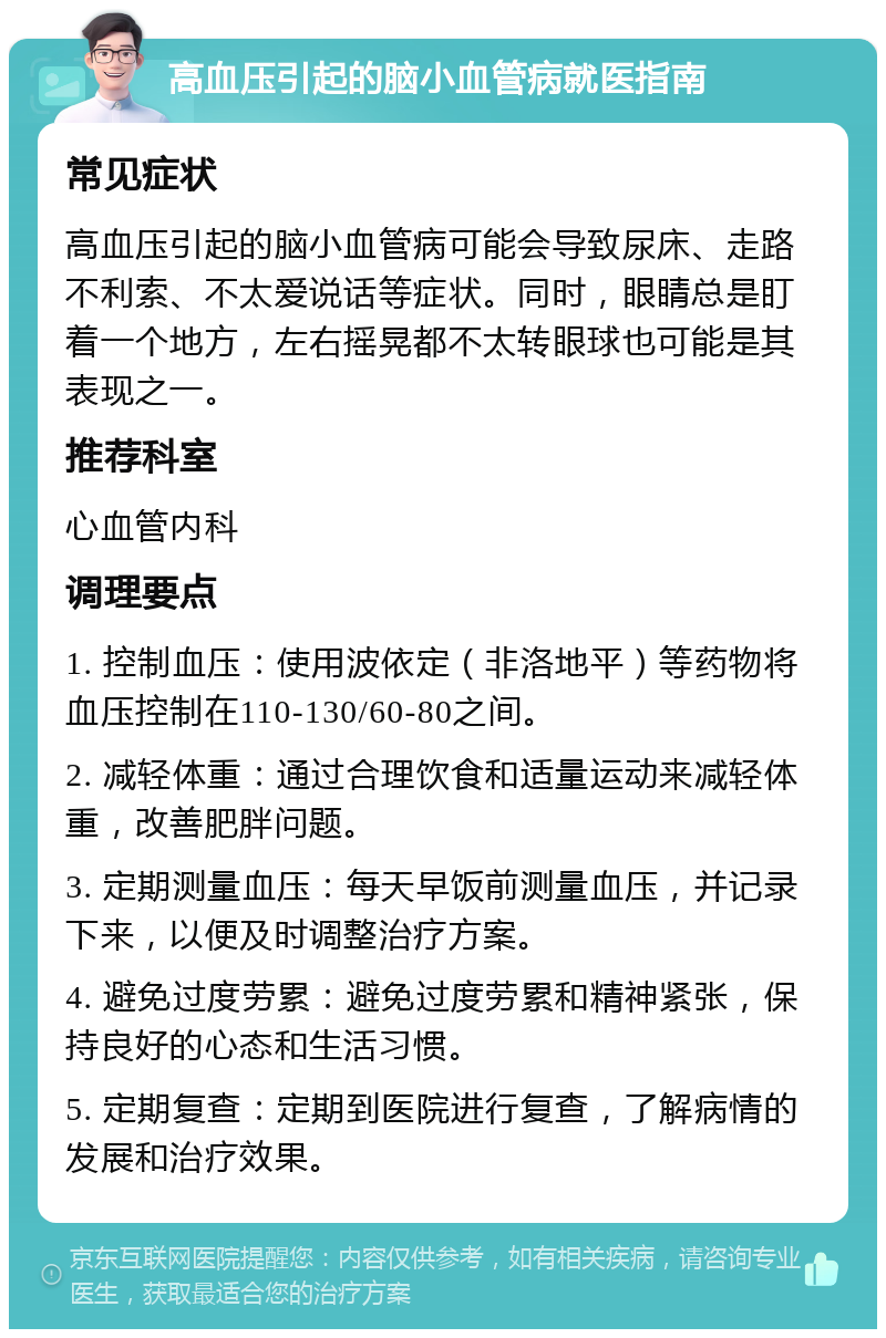 高血压引起的脑小血管病就医指南 常见症状 高血压引起的脑小血管病可能会导致尿床、走路不利索、不太爱说话等症状。同时，眼睛总是盯着一个地方，左右摇晃都不太转眼球也可能是其表现之一。 推荐科室 心血管内科 调理要点 1. 控制血压：使用波依定（非洛地平）等药物将血压控制在110-130/60-80之间。 2. 减轻体重：通过合理饮食和适量运动来减轻体重，改善肥胖问题。 3. 定期测量血压：每天早饭前测量血压，并记录下来，以便及时调整治疗方案。 4. 避免过度劳累：避免过度劳累和精神紧张，保持良好的心态和生活习惯。 5. 定期复查：定期到医院进行复查，了解病情的发展和治疗效果。