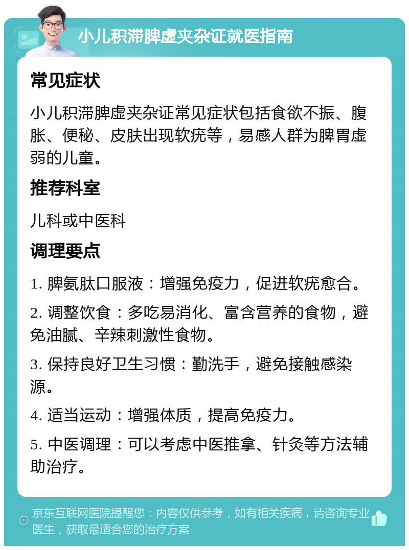 小儿积滞脾虚夹杂证就医指南 常见症状 小儿积滞脾虚夹杂证常见症状包括食欲不振、腹胀、便秘、皮肤出现软疣等，易感人群为脾胃虚弱的儿童。 推荐科室 儿科或中医科 调理要点 1. 脾氨肽口服液：增强免疫力，促进软疣愈合。 2. 调整饮食：多吃易消化、富含营养的食物，避免油腻、辛辣刺激性食物。 3. 保持良好卫生习惯：勤洗手，避免接触感染源。 4. 适当运动：增强体质，提高免疫力。 5. 中医调理：可以考虑中医推拿、针灸等方法辅助治疗。