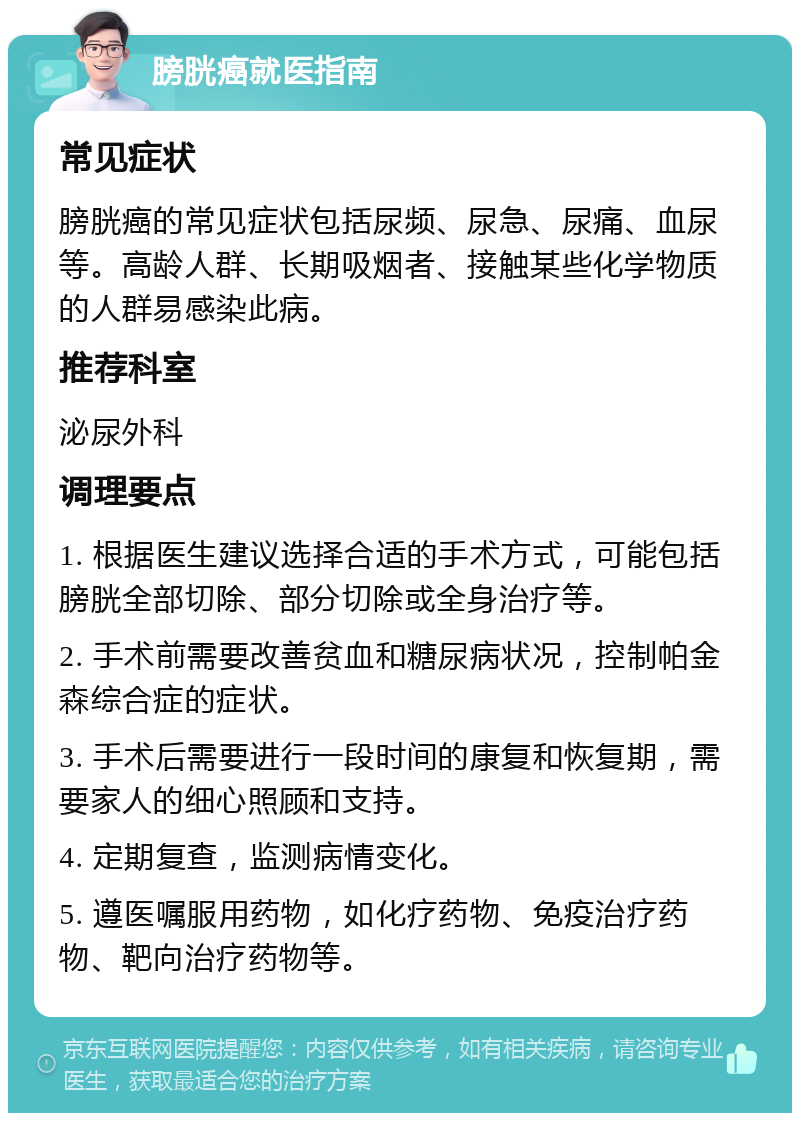 膀胱癌就医指南 常见症状 膀胱癌的常见症状包括尿频、尿急、尿痛、血尿等。高龄人群、长期吸烟者、接触某些化学物质的人群易感染此病。 推荐科室 泌尿外科 调理要点 1. 根据医生建议选择合适的手术方式，可能包括膀胱全部切除、部分切除或全身治疗等。 2. 手术前需要改善贫血和糖尿病状况，控制帕金森综合症的症状。 3. 手术后需要进行一段时间的康复和恢复期，需要家人的细心照顾和支持。 4. 定期复查，监测病情变化。 5. 遵医嘱服用药物，如化疗药物、免疫治疗药物、靶向治疗药物等。