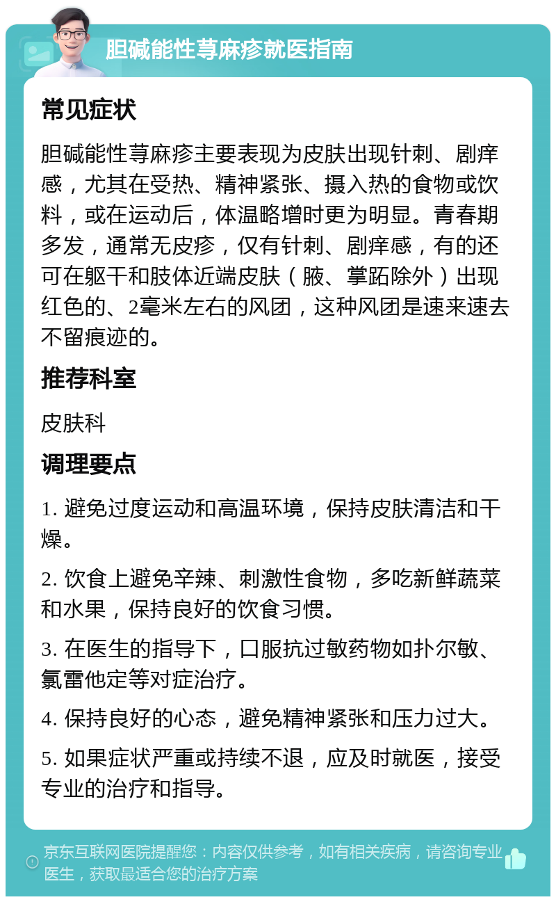 胆碱能性荨麻疹就医指南 常见症状 胆碱能性荨麻疹主要表现为皮肤出现针刺、剧痒感，尤其在受热、精神紧张、摄入热的食物或饮料，或在运动后，体温略增时更为明显。青春期多发，通常无皮疹，仅有针刺、剧痒感，有的还可在躯干和肢体近端皮肤（腋、掌跖除外）出现红色的、2毫米左右的风团，这种风团是速来速去不留痕迹的。 推荐科室 皮肤科 调理要点 1. 避免过度运动和高温环境，保持皮肤清洁和干燥。 2. 饮食上避免辛辣、刺激性食物，多吃新鲜蔬菜和水果，保持良好的饮食习惯。 3. 在医生的指导下，口服抗过敏药物如扑尔敏、氯雷他定等对症治疗。 4. 保持良好的心态，避免精神紧张和压力过大。 5. 如果症状严重或持续不退，应及时就医，接受专业的治疗和指导。