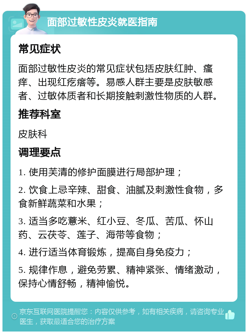 面部过敏性皮炎就医指南 常见症状 面部过敏性皮炎的常见症状包括皮肤红肿、瘙痒、出现红疙瘩等。易感人群主要是皮肤敏感者、过敏体质者和长期接触刺激性物质的人群。 推荐科室 皮肤科 调理要点 1. 使用芙清的修护面膜进行局部护理； 2. 饮食上忌辛辣、甜食、油腻及刺激性食物，多食新鲜蔬菜和水果； 3. 适当多吃薏米、红小豆、冬瓜、苦瓜、怀山药、云茯苓、莲子、海带等食物； 4. 进行适当体育锻炼，提高自身免疫力； 5. 规律作息，避免劳累、精神紧张、情绪激动，保持心情舒畅，精神愉悦。