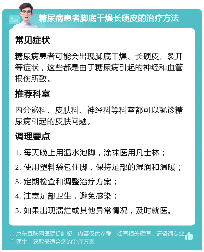 糖尿病患者脚底干燥长硬皮的治疗方法 常见症状 糖尿病患者可能会出现脚底干燥、长硬皮、裂开等症状，这些都是由于糖尿病引起的神经和血管损伤所致。 推荐科室 内分泌科、皮肤科、神经科等科室都可以就诊糖尿病引起的皮肤问题。 调理要点 1. 每天晚上用温水泡脚，涂抹医用凡士林； 2. 使用塑料袋包住脚，保持足部的湿润和温暖； 3. 定期检查和调整治疗方案； 4. 注意足部卫生，避免感染； 5. 如果出现溃烂或其他异常情况，及时就医。