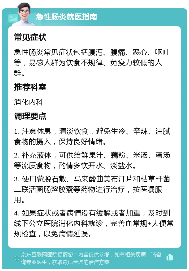 急性肠炎就医指南 常见症状 急性肠炎常见症状包括腹泻、腹痛、恶心、呕吐等，易感人群为饮食不规律、免疫力较低的人群。 推荐科室 消化内科 调理要点 1. 注意休息，清淡饮食，避免生冷、辛辣、油腻食物的摄入，保持良好情绪。 2. 补充液体，可供给鲜果汁、藕粉、米汤、蛋汤等流质食物，酌情多饮开水、淡盐水。 3. 使用蒙脱石散、马来酸曲美布汀片和枯草杆菌二联活菌肠溶胶囊等药物进行治疗，按医嘱服用。 4. 如果症状或者病情没有缓解或者加重，及时到线下公立医院消化内科就诊，完善血常规+大便常规检查，以免病情延误。