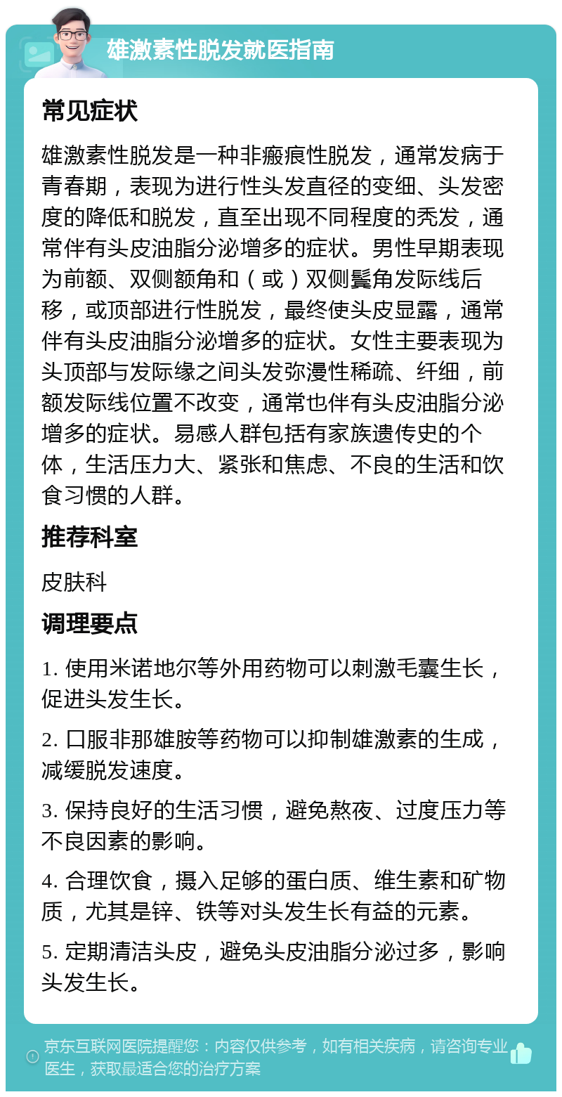 雄激素性脱发就医指南 常见症状 雄激素性脱发是一种非瘢痕性脱发，通常发病于青春期，表现为进行性头发直径的变细、头发密度的降低和脱发，直至出现不同程度的秃发，通常伴有头皮油脂分泌增多的症状。男性早期表现为前额、双侧额角和（或）双侧鬓角发际线后移，或顶部进行性脱发，最终使头皮显露，通常伴有头皮油脂分泌增多的症状。女性主要表现为头顶部与发际缘之间头发弥漫性稀疏、纤细，前额发际线位置不改变，通常也伴有头皮油脂分泌增多的症状。易感人群包括有家族遗传史的个体，生活压力大、紧张和焦虑、不良的生活和饮食习惯的人群。 推荐科室 皮肤科 调理要点 1. 使用米诺地尔等外用药物可以刺激毛囊生长，促进头发生长。 2. 口服非那雄胺等药物可以抑制雄激素的生成，减缓脱发速度。 3. 保持良好的生活习惯，避免熬夜、过度压力等不良因素的影响。 4. 合理饮食，摄入足够的蛋白质、维生素和矿物质，尤其是锌、铁等对头发生长有益的元素。 5. 定期清洁头皮，避免头皮油脂分泌过多，影响头发生长。