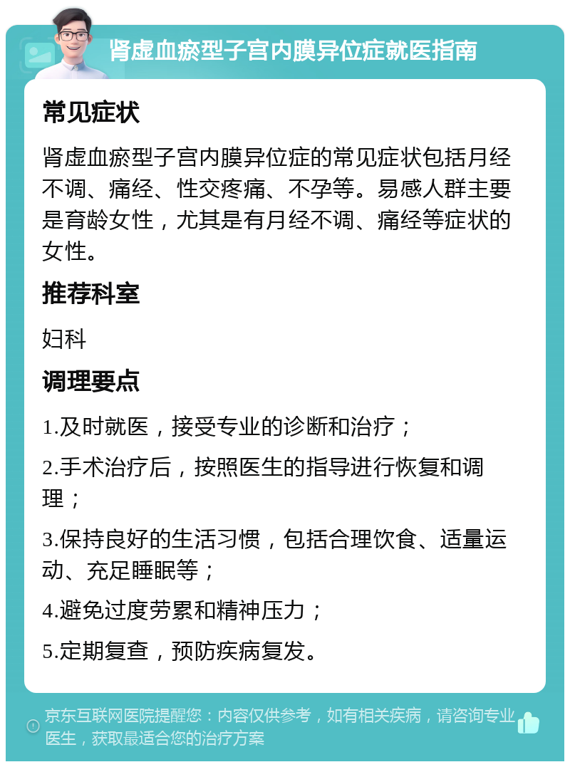 肾虚血瘀型子宫内膜异位症就医指南 常见症状 肾虚血瘀型子宫内膜异位症的常见症状包括月经不调、痛经、性交疼痛、不孕等。易感人群主要是育龄女性，尤其是有月经不调、痛经等症状的女性。 推荐科室 妇科 调理要点 1.及时就医，接受专业的诊断和治疗； 2.手术治疗后，按照医生的指导进行恢复和调理； 3.保持良好的生活习惯，包括合理饮食、适量运动、充足睡眠等； 4.避免过度劳累和精神压力； 5.定期复查，预防疾病复发。