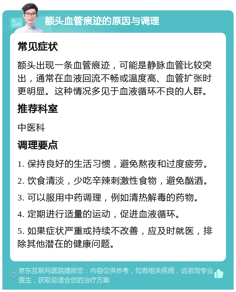 额头血管痕迹的原因与调理 常见症状 额头出现一条血管痕迹，可能是静脉血管比较突出，通常在血液回流不畅或温度高、血管扩张时更明显。这种情况多见于血液循环不良的人群。 推荐科室 中医科 调理要点 1. 保持良好的生活习惯，避免熬夜和过度疲劳。 2. 饮食清淡，少吃辛辣刺激性食物，避免酗酒。 3. 可以服用中药调理，例如清热解毒的药物。 4. 定期进行适量的运动，促进血液循环。 5. 如果症状严重或持续不改善，应及时就医，排除其他潜在的健康问题。