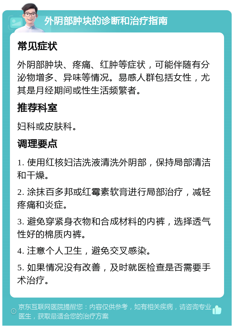 外阴部肿块的诊断和治疗指南 常见症状 外阴部肿块、疼痛、红肿等症状，可能伴随有分泌物增多、异味等情况。易感人群包括女性，尤其是月经期间或性生活频繁者。 推荐科室 妇科或皮肤科。 调理要点 1. 使用红核妇洁洗液清洗外阴部，保持局部清洁和干燥。 2. 涂抹百多邦或红霉素软膏进行局部治疗，减轻疼痛和炎症。 3. 避免穿紧身衣物和合成材料的内裤，选择透气性好的棉质内裤。 4. 注意个人卫生，避免交叉感染。 5. 如果情况没有改善，及时就医检查是否需要手术治疗。