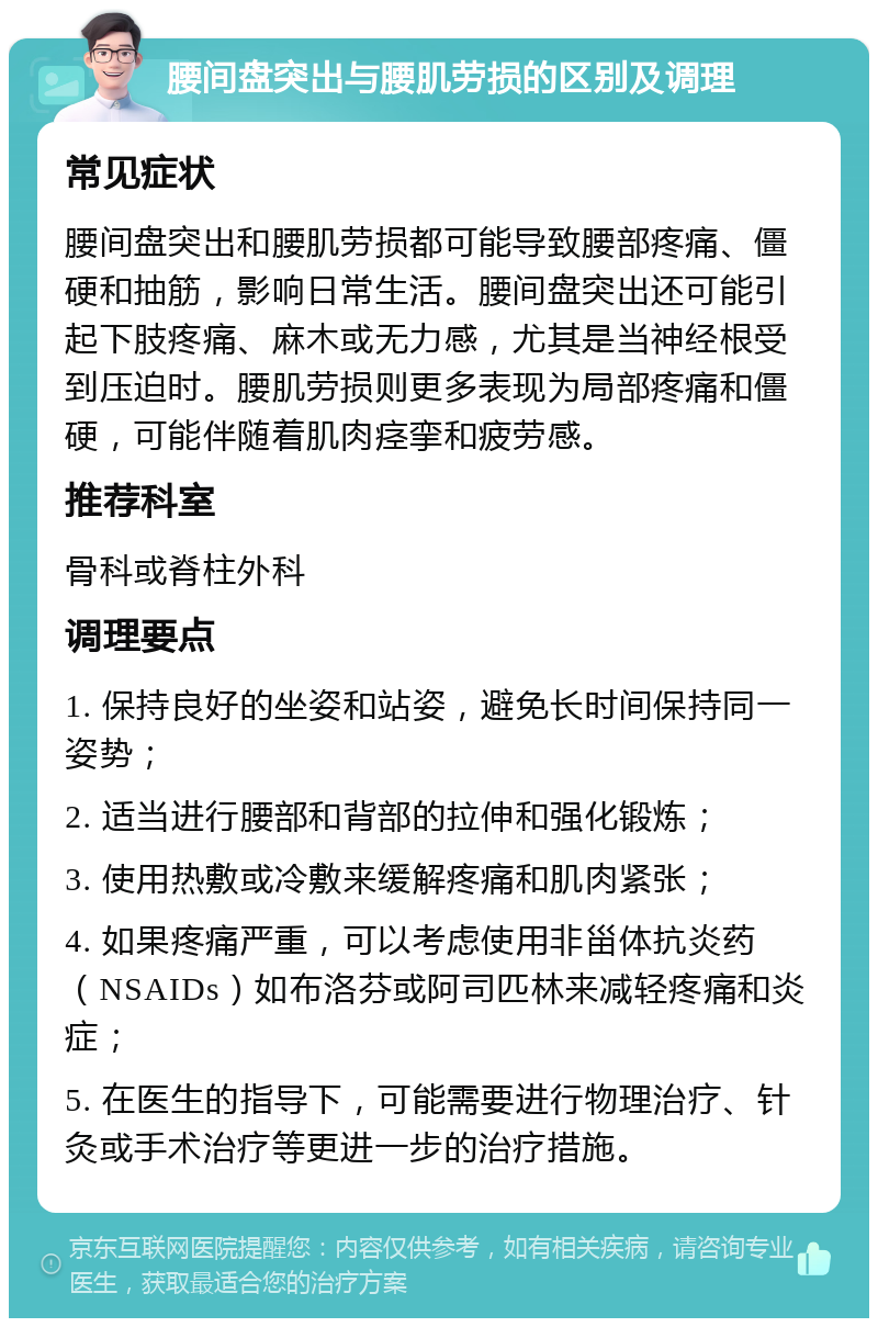 腰间盘突出与腰肌劳损的区别及调理 常见症状 腰间盘突出和腰肌劳损都可能导致腰部疼痛、僵硬和抽筋，影响日常生活。腰间盘突出还可能引起下肢疼痛、麻木或无力感，尤其是当神经根受到压迫时。腰肌劳损则更多表现为局部疼痛和僵硬，可能伴随着肌肉痉挛和疲劳感。 推荐科室 骨科或脊柱外科 调理要点 1. 保持良好的坐姿和站姿，避免长时间保持同一姿势； 2. 适当进行腰部和背部的拉伸和强化锻炼； 3. 使用热敷或冷敷来缓解疼痛和肌肉紧张； 4. 如果疼痛严重，可以考虑使用非甾体抗炎药（NSAIDs）如布洛芬或阿司匹林来减轻疼痛和炎症； 5. 在医生的指导下，可能需要进行物理治疗、针灸或手术治疗等更进一步的治疗措施。